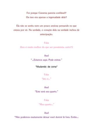 Foi porque Caramia parecia confiável?
Ou isso era apenas a ingenuidade dela?
Ela não se sentiu nem um pouco ansiosa pensando no que
estava por vir. Na verdade, o coração dela na verdade inchou de
antecipação.
Fuka
(Isso é muito melhor do que ser pessimista, certo?)
Axel
“...Estamos aqui. Pode entrar.”
*Mudando de cena*
Fuka
“Isto é...”
Axel
“Este será seu quarto.”
Fuka
“Meu quarto...”
Axel
“Não podemos exatamente deixar você dormir lá fora. Então...
 