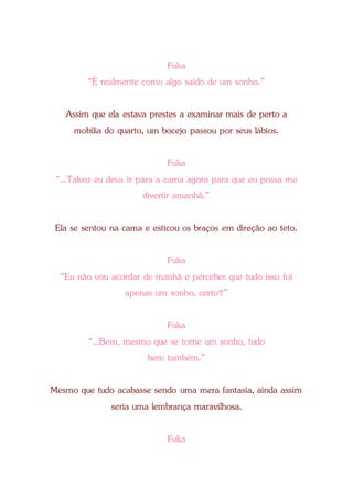 Fuka
“É realmente como algo saído de um sonho.”
Assim que ela estava prestes a examinar mais de perto a
mobília do quarto, um bocejo passou por seus lábios.
Fuka
“...Talvez eu deva ir para a cama agora para que eu possa me
divertir amanhã.”
Ela se sentou na cama e esticou os braços em direção ao teto.
Fuka
“Eu não vou acordar de manhã e perceber que tudo isso foi
apenas um sonho, certo?”
Fuka
“...Bem, mesmo que se torne um sonho, tudo
bem também.”
Mesmo que tudo acabasse sendo uma mera fantasia, ainda assim
seria uma lembrança maravilhosa.
Fuka
 