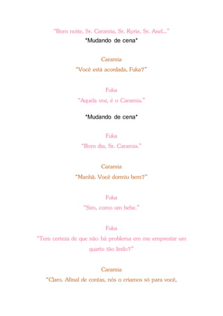 “Bom noite, Sr. Caramia, Sr. Kyrie, Sr. Axel...”
*Mudando de cena*
Caramia
“Você está acordada, Fuka?”
Fuka
“Aquela voz, é o Caramia.”
*Mudando de cena*
Fuka
“Bom dia, Sr. Caramia.”
Caramia
“Manhã. Você dormiu bem?”
Fuka
“Sim, como um bebe.”
Fuka
“Tem certeza de que não há problema em me emprestar um
quarto tão lindo?”
Caramia
“Claro. Afinal de contas, nós o criamos só para você,
 