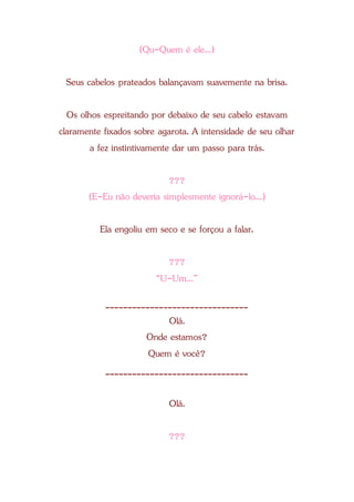 (Qu-Quem é ele...)
Seus cabelos prateados balançavam suavemente na brisa.
Os olhos espreitando por debaixo de seu cabelo estavam
claramente fixados sobre agarota. A intensidade de seu olhar
a fez instintivamente dar um passo para trás.
???
(E-Eu não deveria simplesmente ignorá-lo...)
Ela engoliu em seco e se forçou a falar.
???
“U-Um...”
________________________________
Olá.
Onde estamos?
Quem é você?
________________________________
Olá.
???
 