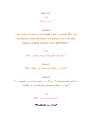 signorina.”
Fuka
“Para mim?”
Caramia
“Isso costumava ser um galpão de armazenamento. Nós não
poderíamos exatamente fazer você passar a noite em uma
mansão cheia de homens, agora poderíamos?”
Fuka
“Oh ... Bem, muito obrigado por tudo.”
Caramia
“Estou feliz por você estar feliz com isso.”
Caramia
“Eu imagino que você esteja com fome. Podemos tomar café da
manhã na mansão enquanto te mostro a casa.”
Fuka
“Isso soa maravilhoso!”
*Mudando de cena*
 