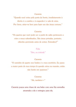 Caramia
“Quando você entra pela porta da frente, imediatamente à
direita é a cozinha e à esquerda é a sala de estar.
Por favor, sinta-se livre para fazer uso das áreas comuns.”
Caramia
“Os quartos que você pode ver a partir do salão pertencem a
mim e meus subordinados. São áreas privadas, portanto,
obtenha permissão antes de entrar. Entendeu?”
Fuka
“Sim, eu entendi.”
Caramia
“O caminho do quarto nos fundos é o meu escritório. Eu passo
a maior parte do meu tempo lá quando estou na mansão, então
não hesite em aparecer.”
Caramia
“Ah, também--”
Caramia puxou uma chave de seu bolso com uma fita vermelha
amarrada a ela e entregou para ela.
 