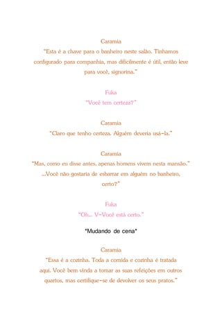 Caramia
“Esta é a chave para o banheiro neste salão. Tínhamos
configurado para companhia, mas dificilmente é útil, então leve
para você, signorina.”
Fuka
“Você tem certeza?”
Caramia
“Claro que tenho certeza. Alguém deveria usá-la.”
Caramia
“Mas, como eu disse antes, apenas homens vivem nesta mansão.”
...Você não gostaria de esbarrar em alguém no banheiro,
certo?”
Fuka
“Oh... V-Você está certo.”
*Mudando de cena*
Caramia
“Essa é a cozinha. Toda a comida e cozinha é tratada
aqui. Você bem vinda a tomar as suas refeições em outros
quartos, mas certifique-se de devolver os seus pratos.”
 
