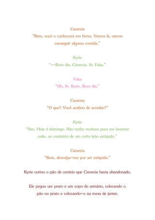 Caramia
“Bem, você o conhecerá em breve. Vamos lá, vamos
conseguir alguma comida.”
Kyrie
“--Bom dia, Caramia. Sr. Fuka.”
Fuka
“Oh, Sr. Kyrie. Bom dia.”
Caramia
“O que? Você acabou de acordar?”
Kyrie
“Sim. Hoje é domingo. Não tenho motivos para me levantar
cedo, ao contrário de um certo leão estúpido.”
Caramia
“Bem, desculpe-me por ser estúpido.”
Kyrie cortou o pão de centeio que Caramia havia abandonado.
Ele pegou um prato e um copo do armário, colocando o
pão no prato e colocando-o na mesa de jantar.
 