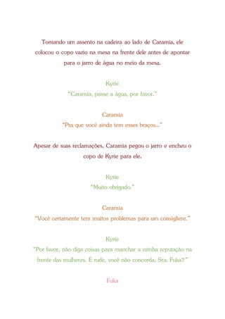 Tomando um assento na cadeira ao lado de Caramia, ele
colocou o copo vazio na mesa na frente dele antes de apontar
para o jarro de água no meio da mesa.
Kyrie
“Caramia, passe a água, por favor.”
Caramia
“Pra que você ainda tem esses braços...”
Apesar de suas reclamações, Caramia pegou o jarro e encheu o
copo de Kyrie para ele.
Kyrie
“Muito obrigado.”
Caramia
“Você certamente tem muitos problemas para um consigliere.”
Kyrie
“Por favor, não diga coisas para manchar a minha reputação na
frente das mulheres. É rude, você não concorda, Sra. Fuka?”
Fuka
 