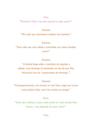 Fuka
“Precioso? Hoje é um dia especial ou algo assim?”
Caramia
“Oh, acho que precisamos explicar isso também.”
Caramia
“Você sabe que esta cidade é controlada por várias famílias,
certo?”
Caramia
“A família briga sobre o território de segunda a
sábado, mas domingo foi declarado um dia de paz. Nós
chamamos isso de ‘compromisso de domingo’.”
Caramia
“Consequentemente, até mesmo se você fosse vagar por aí por
conta própria hoje, você não estaria em perigo.”
Kyrie
“Você não conhece a área, então pode ser mais sensato ficar
dentro... mas depende de você, certo?”
Fuka
 