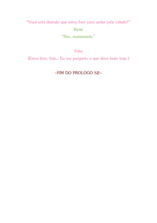 “Você está dizendo que estou livre para andar pela cidade?”
Kyrie
“Sim, exatamente.”
Fuka
(Estou livre, huh... Eu me pergunto o que devo fazer hoje.)
~FIM DO PROLOGO S2~
 