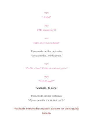 ???
“...Huh?”
???
(‘Me encontrou’?)
???
“Hum, você me conhece?”
Homem de cabelos prateados
“Você é minha... minha presa.”
???
“O-Oh, é isso? Então eu sou sua pre—“
???
“P-P-Presa?!”
*Mudando de cena*
Homem de cabelos prateados
“Agora, permita-me destruir você.”
Hostilidade emanava dele enquanto apontava sua lâmina grande
para ela.
 