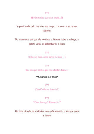 ???
(E-Eu tenho que sair daqui...!)
Impulsionada pelo instinto, seu corpo começou a se mover
sozinho.
No momento em que ele levantou a lâmina sobre a cabeça, a
garota virou os calcanhares e fugiu.
???
(Não sei para onde devo ir, mas--)
???
(Eu sei que tenho que me afastar dele...!)
*Mudando de cena*
???
(On-Onde eu devo ir?)
???
“Com licença! Passando!”
Ela tece através da multidão, seus pés levando-a sempre para
a frente.
 