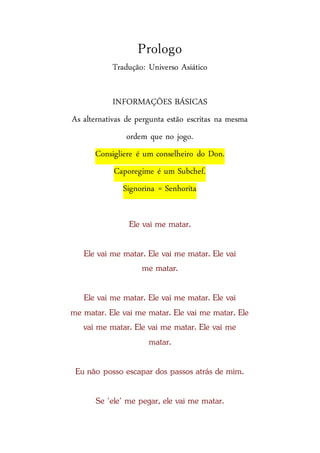 Prologo
Tradução: Universo Asiático
INFORMAÇÕES BÁSICAS
As alternativas de pergunta estão escritas na mesma
ordem que no jogo.
Consigliere é um conselheiro do Don.
Caporegime é um Subchef.
Signorina = Senhorita
Ele vai me matar.
Ele vai me matar. Ele vai me matar. Ele vai
me matar.
Ele vai me matar. Ele vai me matar. Ele vai
me matar. Ele vai me matar. Ele vai me matar. Ele
vai me matar. Ele vai me matar. Ele vai me
matar.
Eu não posso escapar dos passos atrás de mim.
Se 'ele' me pegar, ele vai me matar.
 