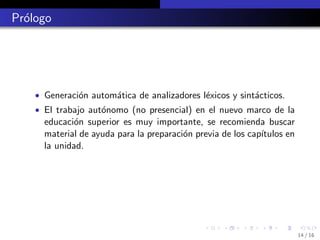 Pr´logo
  o




    • Generaci´n autom´tica de analizadores l´xicos y sint´cticos.
              o       a                      e            a
    • El trabajo aut´nomo (no presencial) en el nuevo marco de la
                    o
      educaci´n superior es muy importante, se recomienda buscar
              o
      material de ayuda para la preparaci´n previa de los cap´
                                         o                   ıtulos en
      la unidad.




                                                                         14 / 16
 