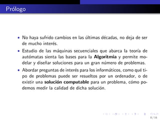 Pr´logo
  o



    • No haya sufrido cambios en las ultimas d´cadas, no deja de ser
                                     ´        e
      de mucho inter´s.
                    e
    • Estudio de las m´quinas secuenciales que abarca la teor´ de
                      a                                      ıa
      aut´matas sienta las bases para la Algoritmia y permite mo-
         o
      delar y dise˜ar soluciones para un gran n´mero de problemas.
                  n                            u
    • Abordar preguntas de inter´s para los inform´ticos, como qu´ ti-
                                e                 a              e
      po de problemas puede ser resueltos por un ordenador, o de
      existir una soluci´n computable para un problema, c´mo po-
                        o                                o
      demos medir la calidad de dicha soluci´n.
                                            o




                                                                         8 / 16
 