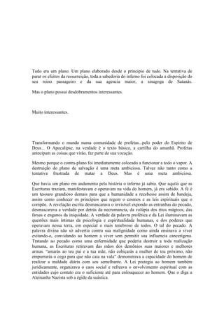 Tudo era um plano. Um plano elaborado desde o principio de tudo. Na tentativa de
parar os efeitos da ressurreição, toda a sabedoria do inferno foi colocada a disposição do
seu reino passageiro e da sua agencia maior, a sinagoga de Satanás.
Mas o plano possui desdobramentos interessantes.
Muito interessantes.
Transformando o mundo numa comunidade de profetas...pelo poder do Espírito de
Deus... O Apocalipse, na verdade é o texto básico, a cartilha do amanhã. Profetas
antecipam as coisas que virão, faz parte de sua vocação.
Mesmo porque o contra-plano foi imediatamente colocado a funcionar a todo o vapor. A
destruição do plano de salvação é uma meta ambiciosa. Talvez não tanto como a
tentativa frustrada de matar a Deus. Mas é uma meta ambiciosa.
Que havia um plano em andamento pela história o inferno já sabia. Que aquilo que as
Escrituras traziam, manifestavam e operavam na vida do homem, já era sabido. A fé é
um tesouro grandioso demais para que a humanidade a recebesse assim de bandeja,
assim como conhecer os princípios que regem o cosmos e as leis espirituais que o
compõe. A revelação escrita desmascarava o invisível expondo as entranhas do pecado,
desmascarava a verdade por detrás da necromancia, da volúpia dos ritos mágicos, das
farsas e enganos da iniquidade. A verdade da palavra profética e da Lei iluminavam as
questões mais íntimas da psicologia e espiritualidade humanas, e dos poderes que
operavam nessa terra, em especial o mais tenebroso de todos. O tal do pecado. A
palavra divina não só advertia contra sua malignidade como ainda ensinava a viver
evitando-o, convidando ao homem a viver sem permitir sua influencia cancerígena.
Tratando ao pecado como uma enfermidade que poderia destruir a toda realização
humana, as Escrituras retiravam das mãos dos demônios suas maiores e melhores
armas. “amarás ao teu pai e a tua mãe, não cobiçarás a mulher de teu próximo, não
empurrarás o cego para que não caia na vala” demonstrava a capacidade do homem de
realizar a maldade diária com seu semelhante. A Lei protegia ao homem também
juridicamente, organizava o caos social e refreava o envolvimento espiritual com as
entidades cujo contato era o suficiente até para enlouquecer ao homem. Que o diga a
Alemanha Nazista sob a égide da suástica.
 