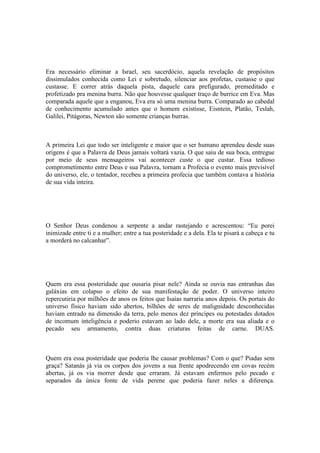 Era necessário eliminar a Israel, seu sacerdócio, aquela revelação de propósitos
dissimulados conhecida como Lei e sobretudo, silenciar aos profetas, custasse o que
custasse. E correr atrás daquela pista, daquele cara prefigurado, premeditado e
profetizado pra menina burra. Não que houvesse qualquer traço de burrice em Eva. Mas
comparada aquele que a enganou, Eva era só uma menina burra. Comparado ao cabedal
de conhecimento acumulado antes que o homem existisse, Eisntein, Platão, Teslah,
Galilei, Pitágoras, Newton são somente crianças burras.
A primeira Lei que todo ser inteligente e maior que o ser humano aprendeu desde suas
origens é que a Palavra de Deus jamais voltará vazia. O que saiu de sua boca, entregue
por meio de seus mensageiros vai acontecer custe o que custar. Essa tedioso
comprometimento entre Deus e sua Palavra, tornam a Profecia o evento mais previsível
do universo, ele, o tentador, recebeu a primeira profecia que também contava a história
de sua vida inteira.
O Senhor Deus condenou a serpente a andar rastejando e acrescentou: “Eu porei
inimizade entre ti e a mulher; entre a tua posteridade e a dela. Ela te pisará a cabeça e tu
a morderá no calcanhar”.
Quem era essa posteridade que ousaria pisar nele? Ainda se ouvia nas entranhas das
galáxias em colapso o efeito de sua manifestação de poder. O universo inteiro
repercutiria por milhões de anos os feitos que Isaias narraria anos depois. Os portais do
universo físico haviam sido abertos, bilhões de seres de malignidade desconhecidas
haviam entrado na dimensão da terra, pelo menos dez príncipes ou potestades dotados
de incomum inteligência e poderio estavam ao lado dele, a morte era sua aliada e o
pecado seu armamento, contra duas criaturas feitas de carne. DUAS.
Quem era essa posteridade que poderia lhe causar problemas? Com o que? Piadas sem
graça? Satanás já via os corpos dos jovens a sua frente apodrecendo em covas recém
abertas, já os via morrer desde que erraram. Já estavam enfermos pelo pecado e
separados da única fonte de vida perene que poderia fazer neles a diferença.
 