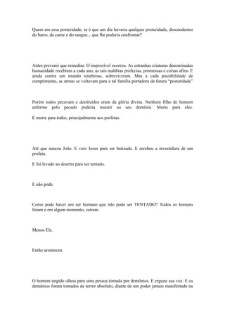 Quem era essa posteridade, se é que um dia haveria qualquer posteridade, descendentes
do barro, da carne e do sangue... que lhe poderia confrontar?
Antes prevenir que remediar. O impossível ocorreu. As estranhas criaturas denominadas
humanidade recebiam a cada ano, as tais malditas profecias, promessas e coisas afins. E
ainda contra um mundo tenebroso, sobreviveram. Mas a cada possibilidade de
cumprimento, as armas se voltavam para a tal família portadora da futura “posteridade”
Porém todos pecavam e destituídos eram da glória divina. Nenhum filho de homem
enfermo pelo pecado poderia resistir ao seu domínio. Morte para eles.
E morte para todos, principalmente aos profetas.
Até que nasceu João. E veio Jesus para ser batizado. E recebeu a investidura de um
profeta.
E foi levado ao deserto para ser tentado.
E não pode.
Como pode haver um ser humano que não pode ser TENTADO? Todos os homens
foram e em algum momento, caíram.
Menos Ele.
Então aconteceu.
O homem ungido olhou para uma pessoa tomada por demônios. E ergueu sua voz. E os
demônios foram tomados de terror absoluto, diante de um poder jamais manifestado na
 