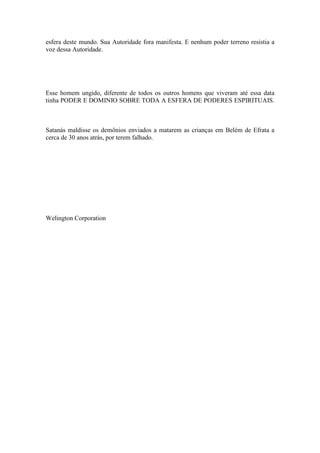 esfera deste mundo. Sua Autoridade fora manifesta. E nenhum poder terreno resistia a
voz dessa Autoridade.
Esse homem ungido, diferente de todos os outros homens que viveram até essa data
tinha PODER E DOMINIO SOBRE TODA A ESFERA DE PODERES ESPIRITUAIS.
Satanás maldisse os demônios enviados a matarem as crianças em Belém de Efrata a
cerca de 30 anos atrás, por terem falhado.
Welington Corporation
 