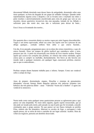descomunal bêbado dormindo num desses bares da antiguidade, desmaiado sobre uma
mesa qualquer, na hora da chegada de um grupo de soldados inimigos. Quando então
repentinamente alguma coisa o desperta e ele se levanta com o machado nas mãos e
parte resoluto e aterrorizantemente encolerizado para cima do grupo que veio ao seu
encontro, desses guerreiros invencíveis das eras passadas, tomado de ira, bêbado o
suficiente para não sentir dor, mas não o suficiente para deixar de bater...
Esse é Jesus se levantando dos mortos...
Por quarenta dias o ressurreto dentre os mortos vagou por entre lugares desconhecidos.
Vagou é um termo equivocado, afinal soa como um sujeito sem lar à procura de um
abrigo qualquer... contudo embora bem sabia o que estava fazendo...
Um dia, lá no passado, perguntaram para o já ex-dono dos reinos transitórios, o que ele
estava fazendo. Disse em tempos de glória inefável que caminhava sobre a terra,
passeava por ela. A partir da ressurreição esse direito de livre transito acabou. Porque
aquilo que ecoava nos corações dos profetas, no silencio das noites estreladas, agora
estava para se cumprir na multidão, declaradamente. Em breve já não haveria um
mundo onde a qualquer momento...em qualquer lugar...nascessem profetas...maiores
que os que os antecederam...
Profetas sempre deram bastante trabalho para o inferno. Sempre. Como um vendaval
sobre o campo de trigo.
Anos de preparo, dissimulação, engano, filosofias e sistemas de pensamentos
deturpados viravam fumaça diante daquelas palavras três palavras irritantes (em
hebraico são três palavras (Khor – amar – Yahweh) “Assim diz o Senhor”. E agora um
vendaval se anunciava.
Numa tarde como outra qualquer umas quatrocentas pessoas se aglomeram para o que
parece ser uma despedida. No meio deles alguém, aquele sujeito ressuscitado, que já
não pode ser tocado pela morte, pelo pecado ou seja lá pelo que for inventado, concede
orientações para o grupo ansioso. No que parece ser um franca imitação ao profeta
Elias, embora não tão dramático, faltavam os cavalos de fogo, a carruagem e toda
aquela pressa, ele se retira da terra a caminho de um lugar celestial. Acabou. Hora de
voltar aos negócios, pensaria um demônio desavisado.
 