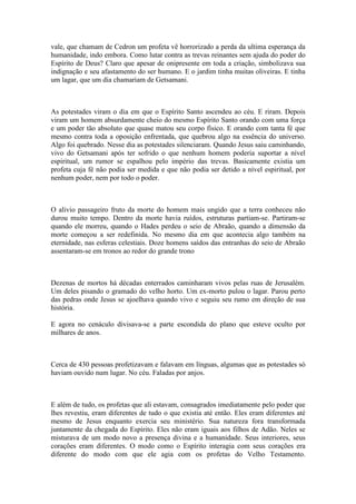 vale, que chamam de Cedron um profeta vê horrorizado a perda da ultima esperança da
humanidade, indo embora. Como lutar contra as trevas reinantes sem ajuda do poder do
Espírito de Deus? Claro que apesar de onipresente em toda a criação, simbolizava sua
indignação e seu afastamento do ser humano. E o jardim tinha muitas oliveiras. E tinha
um lagar, que um dia chamariam de Getsamani.
As potestades viram o dia em que o Espírito Santo ascendeu ao céu. E riram. Depois
viram um homem absurdamente cheio do mesmo Espírito Santo orando com uma força
e um poder tão absoluto que quase matou seu corpo físico. E orando com tanta fé que
mesmo contra toda a oposição enfrentada, que quebrou algo na essência do universo.
Algo foi quebrado. Nesse dia as potestades silenciaram. Quando Jesus saiu caminhando,
vivo do Getsamani após ter sofrido o que nenhum homem poderia suportar a nível
espiritual, um rumor se espalhou pelo império das trevas. Basicamente existia um
profeta cuja fé não podia ser medida e que não podia ser detido a nível espiritual, por
nenhum poder, nem por todo o poder.
O alivio passageiro fruto da morte do homem mais ungido que a terra conheceu não
durou muito tempo. Dentro da morte havia ruídos, estruturas partiam-se. Partiram-se
quando ele morreu, quando o Hades perdeu o seio de Abraão, quando a dimensão da
morte começou a ser redefinida. No mesmo dia em que acontecia algo também na
eternidade, nas esferas celestiais. Doze homens saídos das entranhas do seio de Abraão
assentaram-se em tronos ao redor do grande trono
Dezenas de mortos há décadas enterrados caminharam vivos pelas ruas de Jerusalém.
Um deles pisando o gramado do velho horto. Um ex-morto pulou o lagar. Parou perto
das pedras onde Jesus se ajoelhava quando vivo e seguiu seu rumo em direção de sua
história.
E agora no cenáculo divisava-se a parte escondida do plano que esteve oculto por
milhares de anos.
Cerca de 430 pessoas profetizavam e falavam em línguas, algumas que as potestades só
haviam ouvido num lugar. No céu. Faladas por anjos.
E além de tudo, os profetas que ali estavam, consagrados imediatamente pelo poder que
lhes revestiu, eram diferentes de tudo o que existia até então. Eles eram diferentes até
mesmo de Jesus enquanto exercia seu ministério. Sua natureza fora transformada
juntamente da chegada do Espírito. Eles não eram iguais aos filhos de Adão. Neles se
misturava de um modo novo a presença divina e a humanidade. Seus interiores, seus
corações eram diferentes. O modo como o Espírito interagia com seus corações era
diferente do modo com que ele agia com os profetas do Velho Testamento.
 