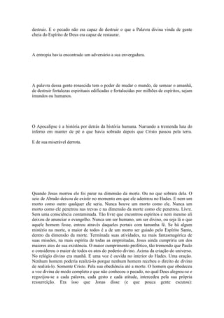 destruir. E o pecado não era capaz de destruir o que a Palavra divina vinda de gente
cheia do Espírito de Deus era capaz de restaurar.
A entropia havia encontrado um adversário a sua envergadura.
A palavra dessa gente renascida tem o poder de mudar o mundo, de semear o amanhã,
de destruir fortalezas espirituais edificadas e fortalecidas por milhões de espíritos, sejam
imundos ou humanos.
O Apocalipse é a história por detrás da história humana. Narrando a tremenda luta do
inferno em manter de pé o que havia sobrado depois que Cristo passou pela terra.
E de sua miserável derrota.
Quando Jesus morreu ele foi parar na dimensão da morte. Ou no que sobrara dela. O
seio de Abraão deixou de existir no momento em que ele adentrou no Hades. E nem um
morto como outro qualquer ele seria. Nunca houve um morto como ele. Nunca um
morto como ele penetrou nas trevas e na dimensão da morte como ele penetrou. Livre.
Sem uma consciência contaminada. Tão livre que encontrou espíritos e nem mesmo ali
deixou de anunciar o evangelho. Nunca um ser humano, um ser divino, ou seja lá o que
aquele homem fosse, entrou através daqueles portais com tamanha fé. Se há algum
mistério na morte, o maior de todos é a de um morto ser guiado pelo Espírito Santo,
dentro da dimensão da morte. Terminada suas atividades, na mais fantasmagórica de
suas missões, na mais espírita de todas as empreitadas, Jesus ainda cumpriria um dos
maiores atos de sua existência. O maior cumprimento profético, tão tremendo que Paulo
o considerou o maior de todos os atos do poderio divino. Acima da criação do universo.
No relógio divino era manhã. E uma voz é ouvida no interior do Hades. Uma oração.
Nenhum homem poderia realizá-lo porque nenhum homem recebeu o direito de divino
de realizá-lo. Somente Cristo. Pela sua obediência até a morte. O homem que obedeceu
a voz divina de modo completo e que não conheceu o pecado, no qual Deus alegrou-se e
regozijou-se a cada palavra, cada gesto e cada atitude, intercedeu pela sua própria
ressurreição. Era isso que Jonas disse (e que pouca gente escutou):
 