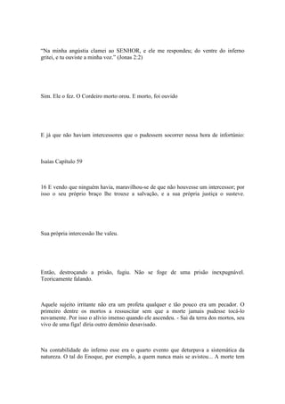 “Na minha angústia clamei ao SENHOR, e ele me respondeu; do ventre do inferno
gritei, e tu ouviste a minha voz.” (Jonas 2:2)
Sim. Ele o fez. O Cordeiro morto orou. E morto, foi ouvido
E já que não haviam intercessores que o pudessem socorrer nessa hora de infortúnio:
Isaías Capítulo 59
16 E vendo que ninguém havia, maravilhou-se de que não houvesse um intercessor; por
isso o seu próprio braço lhe trouxe a salvação, e a sua própria justiça o susteve.
Sua própria intercessão lhe valeu.
Então, destroçando a prisão, fugiu. Não se foge de uma prisão inexpugnável.
Teoricamente falando.
Aquele sujeito irritante não era um profeta qualquer e tão pouco era um pecador. O
primeiro dentre os mortos a ressuscitar sem que a morte jamais pudesse tocá-lo
novamente. Por isso o alívio imenso quando ele ascendeu. - Sai da terra dos mortos, seu
vivo de uma figa! diria outro demônio desavisado.
Na contabilidade do inferno esse era o quarto evento que deturpava a sistemática da
natureza. O tal do Enoque, por exemplo, a quem nunca mais se avistou... A morte tem
 