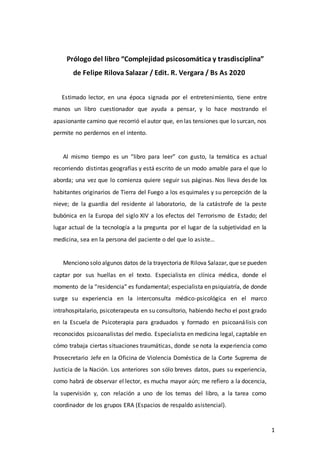 1
Prólogo del libro “Complejidad psicosomática y trasdisciplina”
de Felipe Rilova Salazar / Edit. R. Vergara / Bs As 2020
Estimado lector, en una época signada por el entretenimiento, tiene entre
manos un libro cuestionador que ayuda a pensar, y lo hace mostrando el
apasionante camino que recorrió el autor que, en las tensiones que lo surcan, nos
permite no perdernos en el intento.
Al mismo tiempo es un “libro para leer” con gusto, la temática es actual
recorriendo distintas geografías y está escrito de un modo amable para el que lo
aborda; una vez que lo comienza quiere seguir sus páginas. Nos lleva desde los
habitantes originarios de Tierra del Fuego a los esquimales y su percepción de la
nieve; de la guardia del residente al laboratorio, de la catástrofe de la peste
bubónica en la Europa del siglo XIV a los efectos del Terrorismo de Estado; del
lugar actual de la tecnología a la pregunta por el lugar de la subjetividad en la
medicina, sea en la persona del paciente o del que lo asiste…
Menciono solo algunos datos de la trayectoria de Rilova Salazar, que se pueden
captar por sus huellas en el texto. Especialista en clínica médica, donde el
momento de la “residencia” es fundamental; especialista en psiquiatría, de donde
surge su experiencia en la interconsulta médico-psicológica en el marco
intrahospitalario, psicoterapeuta en su consultorio, habiendo hecho el post grado
en la Escuela de Psicoterapia para graduados y formado en psicoanálisis con
reconocidos psicoanalistas del medio. Especialista en medicina legal, captable en
cómo trabaja ciertas situaciones traumáticas, donde se nota la experiencia como
Prosecretario Jefe en la Oficina de Violencia Doméstica de la Corte Suprema de
Justicia de la Nación. Los anteriores son sólo breves datos, pues su experiencia,
como habrá de observar el lector, es mucha mayor aún; me refiero a la docencia,
la supervisión y, con relación a uno de los temas del libro, a la tarea como
coordinador de los grupos ERA (Espacios de respaldo asistencial).
 