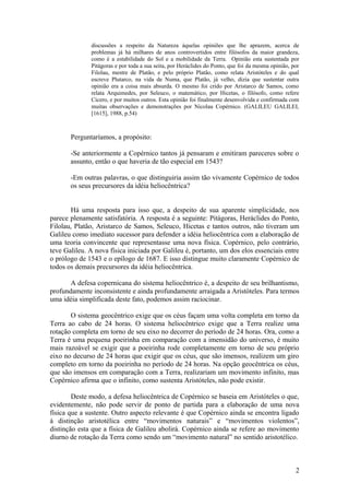 discussões a respeito da Natureza àquelas opiniões que lhe aprazem, acerca de
problemas já há milhares de anos controvertidos entre filósofos da maior grandeza,
como é a estabilidade do Sol e a mobilidade da Terra. Opinião esta sustentada por
Pitágoras e por toda a sua seita, por Heráclides do Ponto, que foi da mesma opinião, por
Filolau, mestre de Platão, e pelo próprio Platão, como relata Aristóteles e do qual
escreve Plutarco, na vida de Numa, que Platão, já velho, dizia que sustentar outra
opinião era a coisa mais absurda. O mesmo foi crido por Aristarco de Samos, como
relata Arquimedes, por Seleuco, o matemático, por Hicetas, o filósofo, como refere
Cícero, e por muitos outros. Esta opinião foi finalmente desenvolvida e confirmada com
muitas observações e demonstrações por Nicolau Copérnico. (GALILEU GALILEI,
[1615], 1988, p.54)
Perguntaríamos, a propósito:
-Se anteriormente a Copérnico tantos já pensaram e emitiram pareceres sobre o
assunto, então o que haveria de tão especial em 1543?
-Em outras palavras, o que distinguiria assim tão vivamente Copérnico de todos
os seus precursores da idéia heliocêntrica?
Há uma resposta para isso que, a despeito de sua aparente simplicidade, nos
parece plenamente satisfatória. A resposta é a seguinte: Pitágoras, Heráclides do Ponto,
Filolau, Platão, Aristarco de Samos, Seleuco, Hicetas e tantos outros, não tiveram um
Galileu como imediato sucessor para defender a idéia heliocêntrica com a elaboração de
uma teoria convincente que representasse uma nova física. Copérnico, pelo contrário,
teve Galileu. A nova física iniciada por Galileu é, portanto, um dos elos essenciais entre
o prólogo de 1543 e o epílogo de 1687. E isso distingue muito claramente Copérnico de
todos os demais precursores da idéia heliocêntrica.
A defesa copernicana do sistema heliocêntrico é, a despeito de seu brilhantismo,
profundamente inconsistente e ainda profundamente arraigada a Aristóteles. Para termos
uma idéia simplificada deste fato, podemos assim raciocinar.
O sistema geocêntrico exige que os céus façam uma volta completa em torno da
Terra ao cabo de 24 horas. O sistema heliocêntrico exige que a Terra realize uma
rotação completa em torno de seu eixo no decorrer do período de 24 horas. Ora, como a
Terra é uma pequena poeirinha em comparação com a imensidão do universo, é muito
mais razoável se exigir que a poeirinha rode completamente em torno de seu próprio
eixo no decurso de 24 horas que exigir que os céus, que são imensos, realizem um giro
completo em torno da poeirinha no período de 24 horas. Na opção geocêntrica os céus,
que são imensos em comparação com a Terra, realizariam um movimento infinito, mas
Copérnico afirma que o infinito, como sustenta Aristóteles, não pode existir.
Deste modo, a defesa heliocêntrica de Copérnico se baseia em Aristóteles o que,
evidentemente, não pode servir de ponto de partida para a elaboração de uma nova
física que a sustente. Outro aspecto relevante é que Copérnico ainda se encontra ligado
à distinção aristotélica entre “movimentos naturais” e “movimentos violentos”,
distinção esta que a física de Galileu abolirá. Copérnico ainda se refere ao movimento
diurno de rotação da Terra como sendo um “movimento natural” no sentido aristotélico.
2
 