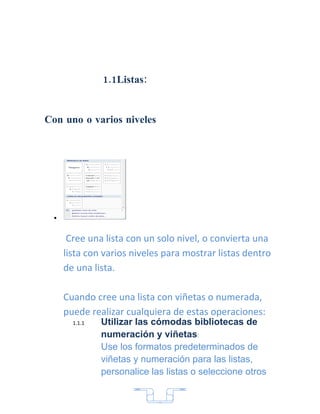 1.1Listas:


Con uno o varios niveles




  •


       Cree una lista con un solo nivel, o convierta una
      lista con varios niveles para mostrar listas dentro
      de una lista.

      Cuando cree una lista con viñetas o numerada,
      puede realizar cualquiera de estas operaciones:
        1.1.1   Utilizar las cómodas bibliotecas de
                numeración y viñetas:
                Use los formatos predeterminados de
                viñetas y numeración para las listas,
                personalice las listas o seleccione otros


                              7
 
