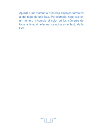 Aplicar a las viñetas o números distintos formatos
al del texto de una lista. Por ejemplo, haga clic en
un número y cambie el color de los números de
toda la lista, sin efectuar cambios en el texto de la
lista.




                       7
 