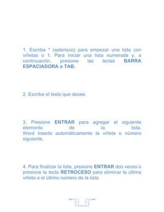1. Escriba * (asterisco) para empezar una lista con
viñetas o 1. Para iniciar una lista numerada y, a
continuación,   presione     las   teclas  BARRA
ESPACIADORA o TAB.




2. Escriba el texto que desee.




3. Presione ENTRAR para agregar el siguiente
elemento          de           la          lista.
Word inserta automáticamente la viñeta o número
siguiente.




4. Para finalizar la lista, presione ENTRAR dos veces o
presione la tecla RETROCESO para eliminar la última
viñeta o el último número de la lista.




                           7
 