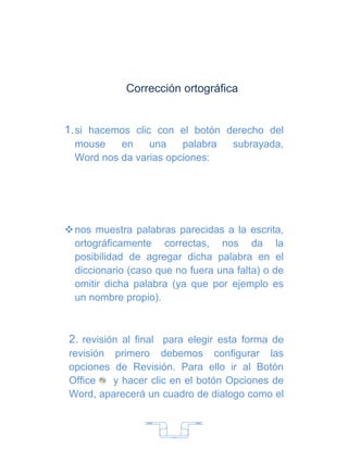 Corrección ortográfica


1. si hacemos clic con el botón derecho del
  mouse    en    una    palabra     subrayada,
  Word nos da varias opciones:




 nos muestra palabras parecidas a la escrita,
  ortográficamente correctas, nos da la
  posibilidad de agregar dicha palabra en el
  diccionario (caso que no fuera una falta) o de
  omitir dicha palabra (ya que por ejemplo es
  un nombre propio).



2. revisión al final para elegir esta forma de
revisión primero debemos configurar las
opciones de Revisión. Para ello ir al Botón
Office   y hacer clic en el botón Opciones de
Word, aparecerá un cuadro de dialogo como el



                       7
 