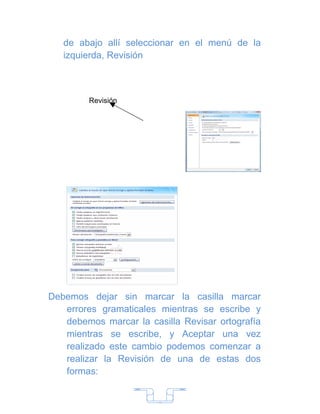 de abajo allí seleccionar en el menú de la
   izquierda, Revisión



         Revisión




Debemos dejar sin marcar la casilla marcar
   errores gramaticales mientras se escribe y
   debemos marcar la casilla Revisar ortografía
   mientras se escribe, y Aceptar una vez
   realizado este cambio podemos comenzar a
   realizar la Revisión de una de estas dos
   formas:


                        7
 