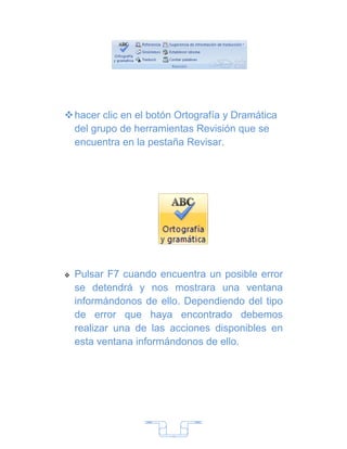  hacer clic en el botón Ortografía y Dramática
  del grupo de herramientas Revisión que se
  encuentra en la pestaña Revisar.




   Pulsar F7 cuando encuentra un posible error
    se detendrá y nos mostrara una ventana
    informándonos de ello. Dependiendo del tipo
    de error que haya encontrado debemos
    realizar una de las acciones disponibles en
    esta ventana informándonos de ello.




                        7
 