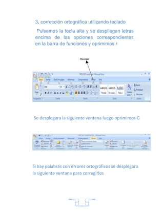3. corrección ortográfica utilizando teclado
  Pulsamos la tecla alta y se despliegan letras
 encima de las opciones correspondientes
 en la barra de funciones y oprimimos r


                        Revisar




Se desplegara la siguiente ventana luego oprimimos G




Si hay palabras con errores ortográficos se desplegara
la siguiente ventana para corregirlos




                        7
 