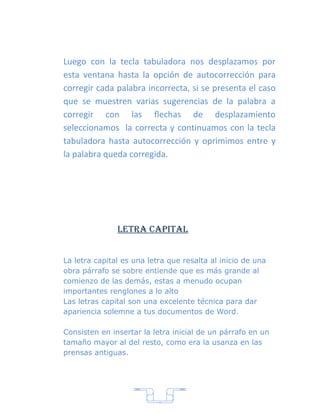 Luego con la tecla tabuladora nos desplazamos por
esta ventana hasta la opción de autocorrección para
corregir cada palabra incorrecta, si se presenta el caso
que se muestren varias sugerencias de la palabra a
corregir con las flechas de desplazamiento
seleccionamos la correcta y continuamos con la tecla
tabuladora hasta autocorrección y oprimimos entre y
la palabra queda corregida.




               Letra capitaL


La letra capital es una letra que resalta al inicio de una
obra párrafo se sobre entiende que es más grande al
comienzo de las demás, estas a menudo ocupan
importantes renglones a lo alto
Las letras capital son una excelente técnica para dar
apariencia solemne a tus documentos de Word.

Consisten en insertar la letra inicial de un párrafo en un
tamaño mayor al del resto, como era la usanza en las
prensas antiguas.




                           7
 