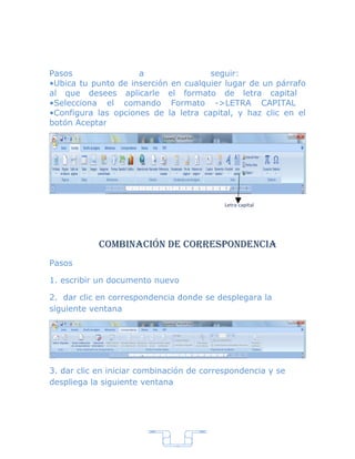 Pasos                a                seguir:
•Ubica tu punto de inserción en cualquier lugar de un párrafo
al que desees aplicarle el formato de letra capital
•Selecciona el comando Formato ->LETRA CAPITAL
•Configura las opciones de la letra capital, y haz clic en el
botón Aceptar




                                           Letra capital




            combinación de correspondencia
Pasos

1. escribir un documento nuevo

2. dar clic en correspondencia donde se desplegara la
siguiente ventana




3. dar clic en iniciar combinación de correspondencia y se
despliega la siguiente ventana




                               7
 