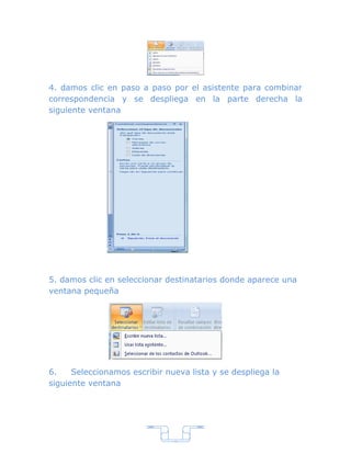 4. damos clic en paso a paso por el asistente para combinar
correspondencia y se despliega en la parte derecha la
siguiente ventana




5. damos clic en seleccionar destinatarios donde aparece una
ventana pequeña




6.    Seleccionamos escribir nueva lista y se despliega la
siguiente ventana




                               7
 