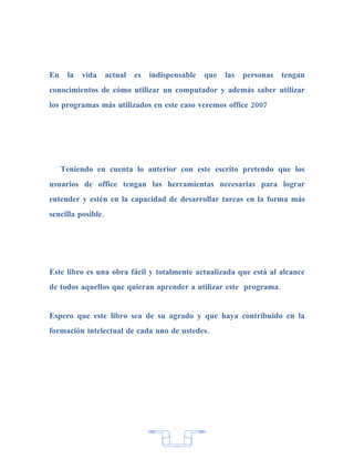 En    la   vida     actual   es   indispensable   que   las   personas   tengan
conocimientos de cómo utilizar un computador y además saber utilizar
los programas más utilizados en este caso veremos office 2007




     Teniendo en cuenta lo anterior con este escrito pretendo que los
usuarios de office tengan las herramientas necesarias para lograr
entender y estén en la capacidad de desarrollar tareas en la forma más
sencilla posible.




Este libro es una obra fácil y totalmente actualizada que está al alcance
de todos aquellos que quieran aprender a utilizar este programa.


Espero que este libro sea de su agrado y que haya contribuido en la
formación intelectual de cada uno de ustedes.




                                         7
 