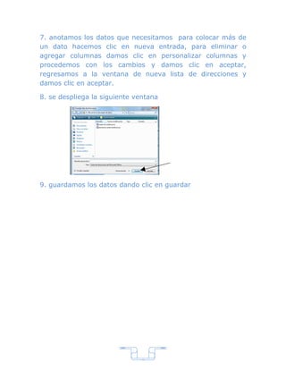 7. anotamos los datos que necesitamos para colocar más de
un dato hacemos clic en nueva entrada, para eliminar o
agregar columnas damos clic en personalizar columnas y
procedemos con los cambios y damos clic en aceptar,
regresamos a la ventana de nueva lista de direcciones y
damos clic en aceptar.

8. se despliega la siguiente ventana




9. guardamos los datos dando clic en guardar




                               7
 