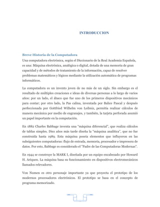 INTRODUCCION




Breve Historia de la Computadora
Una computadora electrónica, según el Diccionario de la Real Academia Española,
es una: Máquina electrónica, analógica o digital, dotada de una memoria de gran
capacidad y de métodos de tratamiento de la información, capaz de resolver
problemas matemáticos y lógicos mediante la utilización automática de programas
informáticos.

La computadora es un invento joven de no más de un siglo. Sin embargo es el
resultado de múltiples creaciones e ideas de diversas personas a lo largo de varios
años: por un lado, el ábaco que fue uno de los primeros dispositivos mecánicos
para contar; por otro lado, la Pas calina, inventada por Balice Pascal y después
perfeccionada por Gottfried Wilhelm von Leibniz, permitía realizar cálculos de
manera mecánica por medio de engranajes, y también, la tarjeta perforada asumió
un papel importante en la computación.

En 1882 Charles Babbage inventa una “máquina diferencial”, que realiza cálculos
de tablas simples. Diez años más tarde diseña la “máquina analítica”, que no fue
construida hasta 1989. Esta máquina poseía elementos que influyeron en las
subsiguientes computadoras: flujo de entrada, memoria, procesador e impresora de
datos. Por esto, Babbage es considerado el "Padre de las Computadoras Modernas".

En 1944 se construye la MARK I, diseñada por un equipo encabezado por Howard
H. Ariquen. La máquina basa su funcionamiento en dispositivos electromecánicos
llamados relevadores.

Von Numen es otro personaje importante ya que proyecta el prototipo de los
modernos procesadores electrónicos. El prototipo se basa en el concepto de
programa memorizado.




                                         7
 