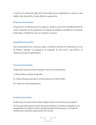 A partir de la mitad del siglo XX el desarrollo de la computadora es mayor y más
rápido. Este desarrollo se suele dividir en generación.


Primera Generación

En general se caracteriza por tres aspectos: primero, por el uso de bulbos (tubos de
vacío); segundo, uso de programas en lenguaje de máquina, usualmente, en tarjetas
perforadas, y finalmente, por ser enormes y costosas.



Segunda Generación

Sus características son: en primer lugar, se utilizan circuitos de transistores, en vez
de bulbos; segundo, se programas en lenguajes de alto nivel, y por último, se
utilizan para nuevas aplicaciones.




Tercera Generación

Al igual que las generaciones pasadas, tiene tres características:

I. Ahora utiliza circuitos integrados.

II. Utiliza sistemas operativos. El más famoso es el OS de IBM.

III. Aparecen minicomputadoras.




Cuarta Generación

Se dice que es la generación actual, aunque mucho ya mencionan una quinta.
En esta generación aparecen los microprocesadores, los núcleos magnéticos son
remplazados por chips de silicio (almacenamiento de memoria) y un sinfín de
cambios que continúan apareciendo día con día.




                                          7
 