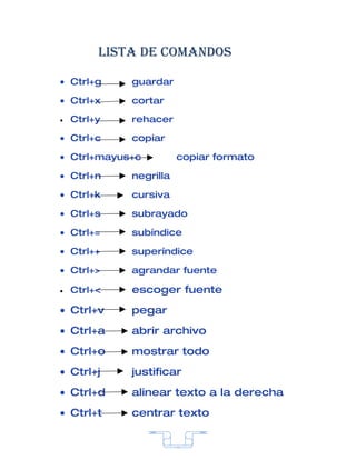 Lista de comandos

• Ctrl+g     guardar

• Ctrl+x     cortar

•   Ctrl+y   rehacer

• Ctrl+c     copiar

• Ctrl+mayus+c          copiar formato

• Ctrl+n     negrilla

• Ctrl+k     cursiva

• Ctrl+s     subrayado

• Ctrl+=     subíndice

• Ctrl++     superíndice

• Ctrl+>     agrandar fuente

•   Ctrl+<   escoger fuente
• Ctrl+v     pegar
• Ctrl+a     abrir archivo
• Ctrl+o     mostrar todo
• Ctrl+j     justificar
• Ctrl+d     alinear texto a la derecha
• Ctrl+t     centrar texto


                        7
 