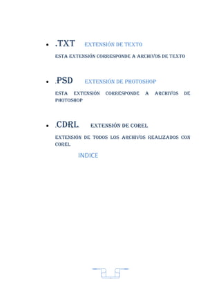 •   .txt       extensión de texto
    esta extensión corresponde a archivos de texto




•   .   psd    extensión de photoshop
    esta extensión     corresponde   a   archivos   de
    photoshop




•   .   cdrL     extensión de coreL
    extensión de todos Los archivos reaLizados con
    coreL

              INDICE




                        7
 