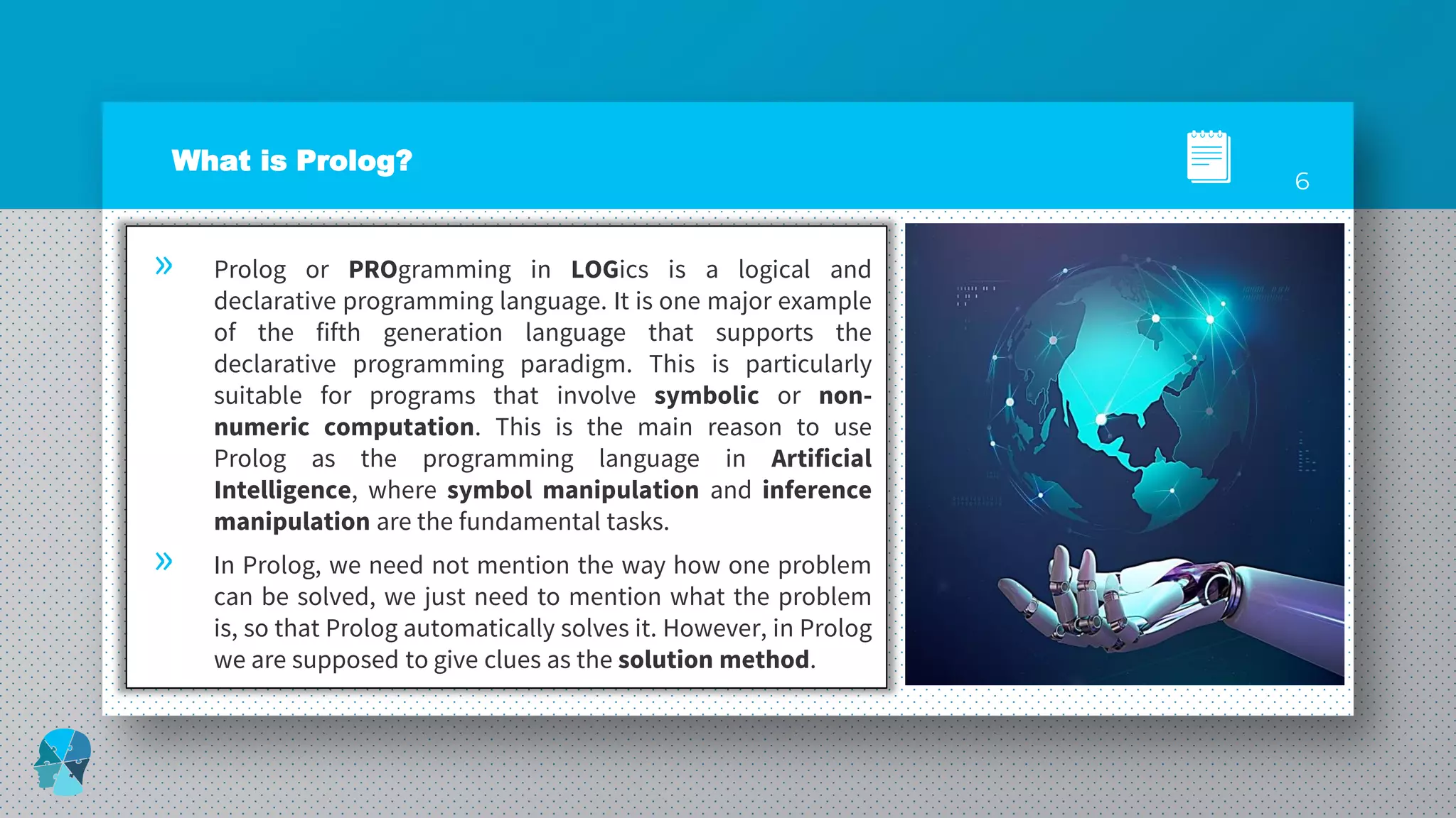 What is Prolog?
» Prolog or PROgramming in LOGics is a logical and
declarative programming language. It is one major example
of the fifth generation language that supports the
declarative programming paradigm. This is particularly
suitable for programs that involve symbolic or non-
numeric computation. This is the main reason to use
Prolog as the programming language in Artificial
Intelligence, where symbol manipulation and inference
manipulation are the fundamental tasks.
» In Prolog, we need not mention the way how one problem
can be solved, we just need to mention what the problem
is, so that Prolog automatically solves it. However, in Prolog
we are supposed to give clues as the solution method.
6
 
