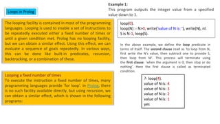 The looping facility is contained in most of the programming
languages. Looping is used to enable a set of instructions to
be repeatedly executed either a fixed number of times or
until a given condition met. Prolog has no looping facility,
but we can obtain a similar effect. Using this effect, we can
evaluate a sequence of goals repeatedly. In various ways,
this can be done like built-in predicates, recursion,
backtracking, or a combination of these.
In the above example, we define the loop predicate in
terms of itself. The second clause read as 'to loop from N,
first write the N's value, then subtract one to provide S,
then loop from M'. This process will terminate using
the first clause: 'when the argument is 0, then stop or do
nothing'. Here the first clause is called as terminated
condition.
Looping a fixed number of times
To execute the instruction a fixed number of times, many
programming languages provide 'for loop'. In Prolog, there
is no such facility available directly, but using recursion, we
can obtain a similar effect, which is shown in the following
programs:
Loops in Prolog
Example 1:
This program outputs the integer value from a specified
value down to 1.
loop(0).
loop(N) :- N>0, write('value of N is: '), write(N), nl.
S is N-1, loop(S).
?- loop(4).
value of N is: 4
value of N is: 3
value of N is: 2
value of N is: 1
yes
 