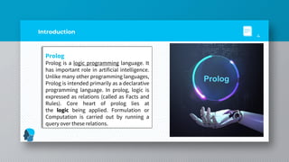 Introduction
Prolog
Prolog is a logic programming language. It
has important role in artificial intelligence.
Unlike many other programming languages,
Prolog is intended primarily as a declarative
programming language. In prolog, logic is
expressed as relations (called as Facts and
Rules). Core heart of prolog lies at
the logic being applied. Formulation or
Computation is carried out by running a
query over these relations.
4
Prolog
 