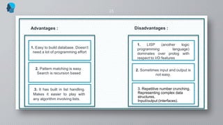 23
Advantages :
1. Easy to build database. Doesn’t
need a lot of programming effort
2. Pattern matching is easy.
Search is recursion based
.3. It has built in list handling.
Makes it easier to play with
any algorithm involving lists.
2. Sometimes input and output is
not easy.
Disadvantages :
1. LISP (another logic
programming language)
dominates over prolog with
respect to I/O features
3. Repetitive number crunching,
Representing complex data
structures,
Input/output (interfaces).
 