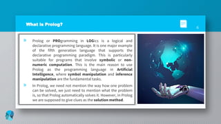 What is Prolog?
» Prolog or PROgramming in LOGics is a logical and
declarative programming language. It is one major example
of the fifth generation language that supports the
declarative programming paradigm. This is particularly
suitable for programs that involve symbolic or non-
numeric computation. This is the main reason to use
Prolog as the programming language in Artificial
Intelligence, where symbol manipulation and inference
manipulation are the fundamental tasks.
» In Prolog, we need not mention the way how one problem
can be solved, we just need to mention what the problem
is, so that Prolog automatically solves it. However, in Prolog
we are supposed to give clues as the solution method.
6
 