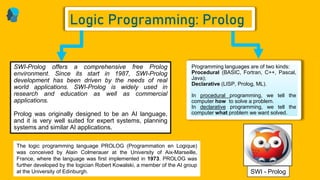 Programming languages are of two kinds:
Procedural (BASIC, Fortran, C++, Pascal,
Java);
Declarative (LISP, Prolog, ML).
In procedural programming, we tell the
computer how to solve a problem.
In declarative programming, we tell the
computer what problem we want solved.
SWI-Prolog offers a comprehensive free Prolog
environment. Since its start in 1987, SWI-Prolog
development has been driven by the needs of real
world applications. SWI-Prolog is widely used in
research and education as well as commercial
applications.
Prolog was originally designed to be an AI language,
and it is very well suited for expert systems, planning
systems and similar AI applications.
Logic Programming: Prolog
SWI - Prolog
The logic programming language PROLOG (Programmation en Logique)
was conceived by Alain Colmerauer at the University of Aix-Marseille,
France, where the language was first implemented in 1973. PROLOG was
further developed by the logician Robert Kowalski, a member of the AI group
at the University of Edinburgh.
 