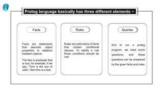 Rules are extinctions of facts
that contain conditional
clauses. To satisfy a rule
these conditions should be
met.
Rules
And to run a prolog
program, we need some
questions, and those
questions can be answered
by the given facts and rules
Questions
Facts are statements
that describe object
properties or relations
between objects.
The fact is predicate that
is true, for example, if we
say, “Tom is the son of
Jack”, then this is a fact.
Facts
Prolog language basically has three different elements −
Facts Rules Queries
 