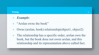 Prolog
» Example:
» “Arslan owns the book”
» Owns (arslan, book) relationship(object1, object2)
» The relationship has a specific order, arslan own the
book, but the book dose not owns arslan, and this
relationship and its representation above called fact.
11
 